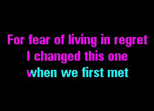 For fear of living in regret

I changed this one
when we first met