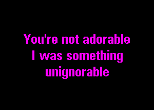 You're not adorable

I was something
unignorahle