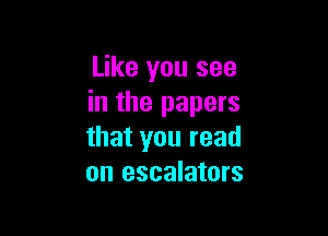 Like you see
in the papers

that you read
on escalators