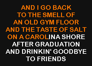 AND I GO BACK
TO THE SMELL OF

AN OLD GYM FLOOR
AND THE TASTE OF SALT
ON A CAROLINA SHORE

AFTER GRADUATION
AND DRINKIN' GOODBYE

TO FRIENDS