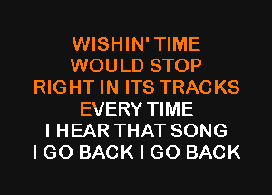 WISHIN'TIME
WOULD STOP
RIGHT IN ITS TRACKS
EVERY TIME
I HEAR THAT SONG
I GO BACK I GO BACK