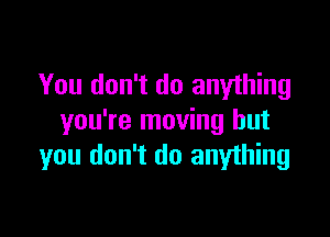 You don't do anything

you're moving but
you don't do anything