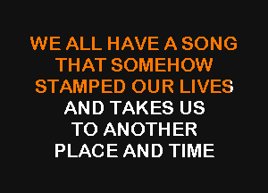 WE ALL HAVE A SONG
THAT SOMEHOW
STAMPED OUR LIVES
AND TAKES US
TO ANOTHER
PLACEAND TIME