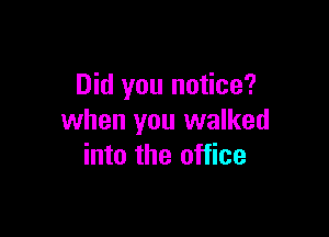 Did you notice?

when you walked
into the office