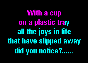 With a cup
on a plastic tray

all the joys in life
that have slipped away
did you notice? ......