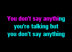 You don't say anything

you're talking but
you don't say anything