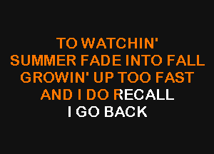 T0 WATCHIN'
SUMMER FADE INTO FALL
GROWIN' UP T00 FAST
AND I DO RECALL
I GO BACK