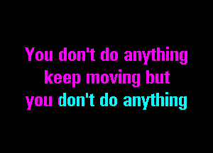 You don't do anything

keep moving but
you don't do anything