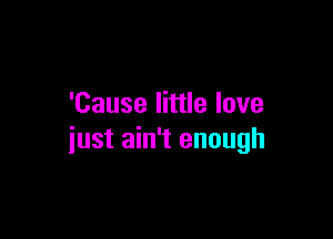 'Cause little love

just ain't enough