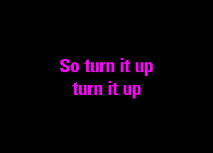 So turn it up

turn it up