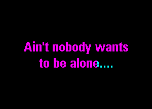 Ain't nobody wants

to he alone....