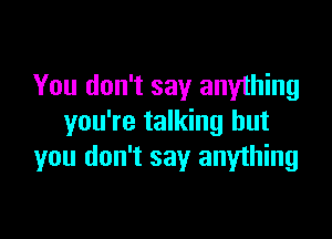 You don't say anything

you're talking but
you don't say anything