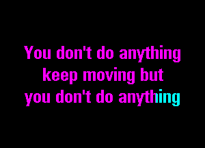 You don't do anything

keep moving but
you don't do anything