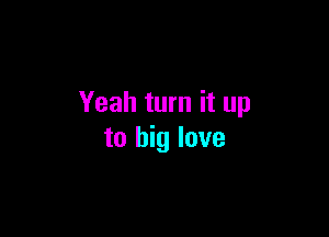 Yeah turn it up

to big love