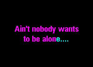 Ain't nobody wants

to be alone....