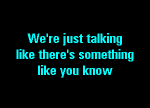 We're just talking

like there's something
like you know