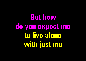 But how
do you expect me

to live alone
with just me