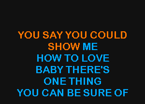 YOU SAY YOU COULD
SHOW ME
HOW TO LOVE
BABY THERE'S

ONETHING
YOU CAN BE SURE OF I