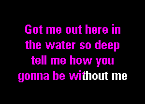 Got me out here in
the water so deep

tell me how you
gonna be without me