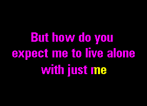 But how do you

expect me to live alone
with just me