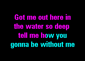 Got me out here in
the water so deep

tell me how you
gonna be without me