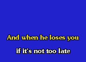 And when he loses you

if it's not too late