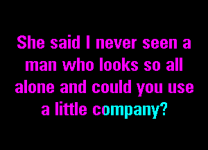 She said I never seen a
man who looks so all
alone and could you use
a little company?