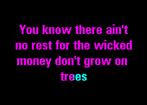 You know there ain't
no rest for the wicked

money don't grow on
trees