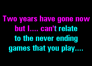 Two years have gone now
but l.... can't relate
to the never ending
games that you play....