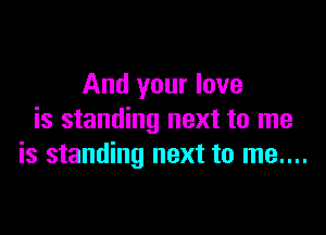 And your love

is standing next to me
is standing next to me....