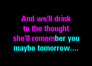 And we'll drink
to the thought

she'll remember you
maybe tomorrow...