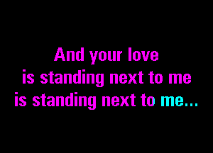 And your love

is standing next to me
is standing next to me...