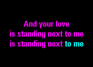 And your love

is standing next to me
is standing next to me