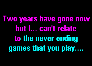 Two years have gone now
but I... can't relate
to the never ending
games that you play....