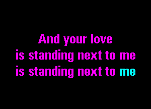 And your love

is standing next to me
is standing next to me