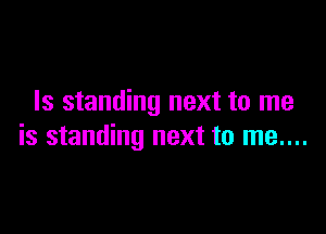 Is standing next to me

is standing next to me....