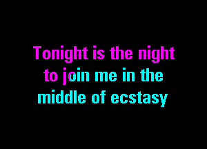 Tonight is the night

to join me in the
middle of ecstasyr