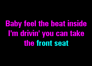 Baby feel the heat inside

I'm drivin' you can take
the front seat