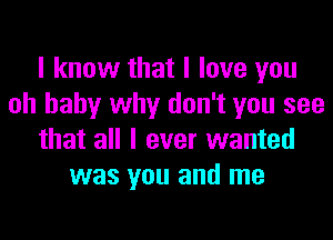 I know that I love you
oh baby why don't you see

that all I ever wanted
was you and me