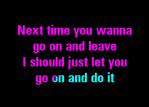 Next time you wanna
go on and leave

I should just let you
go on and do it