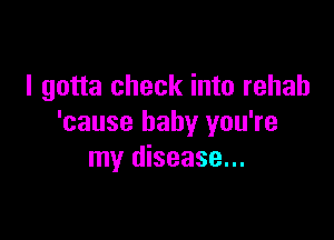 I gotta check into rehab

'cause baby you're
my disease...