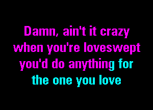 Damn, ain't it crazy
when you're loveswept
you'd do anything for
the one you love