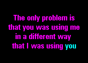 The only problem is
that you was using me
in a different way
that I was using you