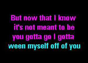 But now that I know
it's not meant to be
you gotta go I gotta

ween myself off of you