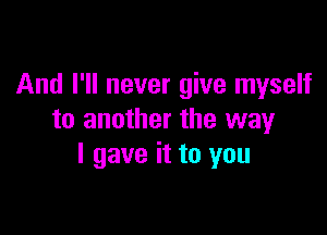 And I'll never give myself

to another the way
I gave it to you