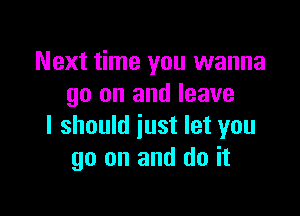 Next time you wanna
go on and leave

I should just let you
go on and do it