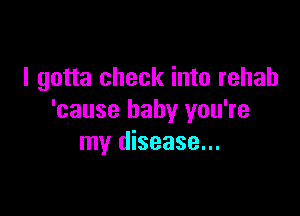 I gotta check into rehab

'cause baby you're
my disease...