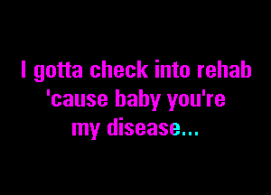 I gotta check into rehab

'cause baby you're
my disease...