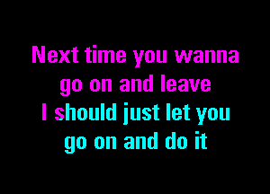 Next time you wanna
go on and leave

I should just let you
go on and do it