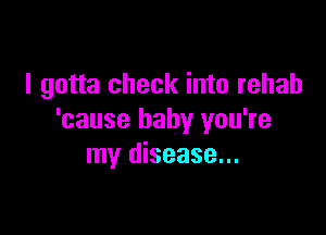 I gotta check into rehab

'cause baby you're
my disease...